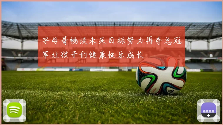 字母哥畅谈未来目标努力再夺总冠军让孩子们健康快乐成长
