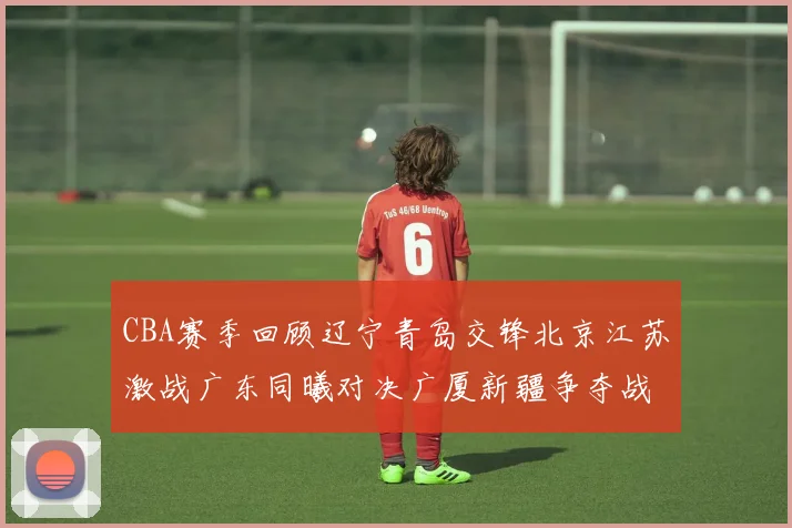 CBA赛季回顾辽宁青岛交锋北京江苏激战广东同曦对决广厦新疆争夺战精彩纷呈
