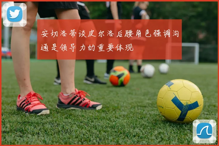 安切洛蒂谈皮尔洛后腰角色强调沟通是领导力的重要体现