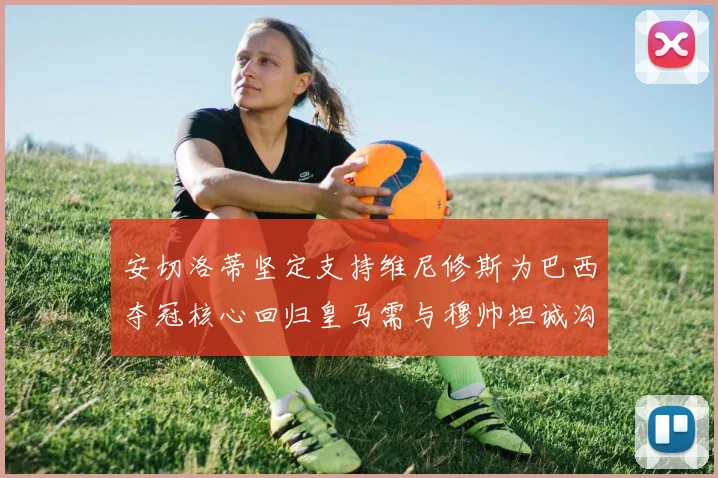 安切洛蒂坚定支持维尼修斯为巴西夺冠核心回归皇马需与穆帅坦诚沟通