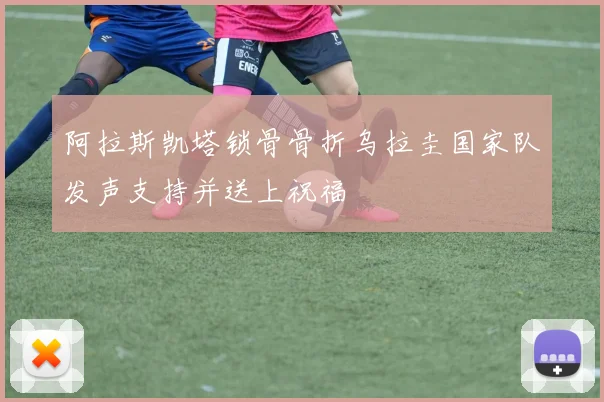 阿拉斯凯塔锁骨骨折乌拉圭国家队发声支持并送上祝福